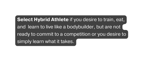 Select Hybrid Athlete if you desire to train eat and learn to live like a bodybuilder but are not ready to commit to a competition or you desire to simply learn what it takes