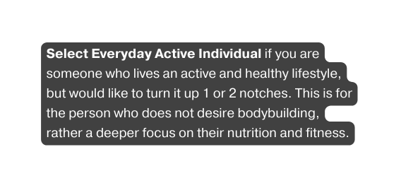 Select Everyday Active Individual if you are someone who lives an active and healthy lifestyle but would like to turn it up 1 or 2 notches This is for the person who does not desire bodybuilding rather a deeper focus on their nutrition and fitness